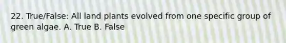 22. True/False: All land plants evolved from one specific group of green algae. A. True B. False