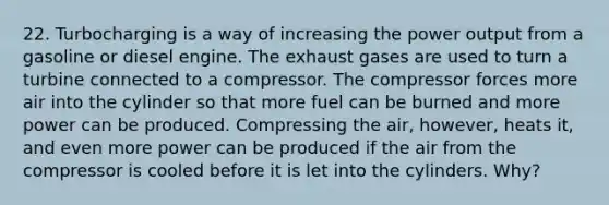 22. Turbocharging is a way of increasing the power output from a gasoline or diesel engine. The exhaust gases are used to turn a turbine connected to a compressor. The compressor forces more air into the cylinder so that more fuel can be burned and more power can be produced. Compressing the air, however, heats it, and even more power can be produced if the air from the compressor is cooled before it is let into the cylinders. Why?