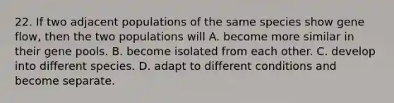 22. If two adjacent populations of the same species show gene flow, then the two populations will A. become more similar in their gene pools. B. become isolated from each other. C. develop into different species. D. adapt to different conditions and become separate.