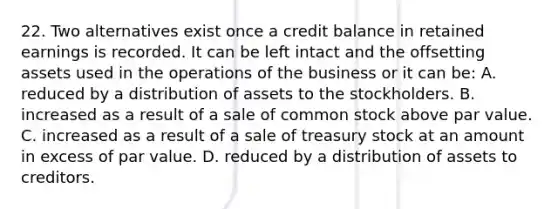 22. Two alternatives exist once a credit balance in retained earnings is recorded. It can be left intact and the offsetting assets used in the operations of the business or it can be: A. reduced by a distribution of assets to the stockholders. B. increased as a result of a sale of common stock above par value. C. increased as a result of a sale of treasury stock at an amount in excess of par value. D. reduced by a distribution of assets to creditors.