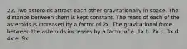 22. Two asteroids attract each other gravitationally in space. The distance between them is kept constant. The mass of each of the asteroids is increased by a factor of 2x. The gravitational force between the asteroids increases by a factor of a. 1x b. 2x c. 3x d. 4x e. 9x