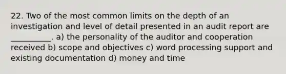 22. Two of the most common limits on the depth of an investigation and level of detail presented in an audit report are __________. a) the personality of the auditor and cooperation received b) scope and objectives c) word processing support and existing documentation d) money and time