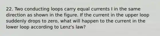 22. Two conducting loops carry equal currents I in the same direction as shown in the figure. If the current in the upper loop suddenly drops to zero, what will happen to the current in the lower loop according to Lenz's law?