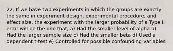 22. If we have two experiments in which the groups are exactly the same in experiment design, experimental procedure, and effect size, the experiment with the larger probability of a Type II error will be the one that, a) Had the smaller level of alpha b) Had the larger sample size c) Had the smaller beta d) Used a dependent t-test e) Controlled for possible confounding variables