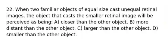 22. When two familiar objects of equal size cast unequal retinal images, the object that casts the smaller retinal image will be perceived as being: A) closer than the other object. B) more distant than the other object. C) larger than the other object. D) smaller than the other object.