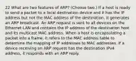 22 What are two features of ARP? (Choose two.) If a host is ready to send a packet to a local destination device and it has the IP address but not the MAC address of the destination, it generates an ARP broadcast. An ARP request is sent to all devices on the Ethernet LAN and contains the IP address of the destination host and its multicast MAC address. When a host is encapsulating a packet into a frame, it refers to the MAC address table to determine the mapping of IP addresses to MAC addresses. If a device receiving an ARP request has the destination IPv4 address, it responds with an ARP reply.