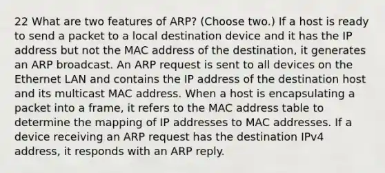 22 What are two features of ARP? (Choose two.) If a host is ready to send a packet to a local destination device and it has the IP address but not the MAC address of the destination, it generates an ARP broadcast. An ARP request is sent to all devices on the Ethernet LAN and contains the IP address of the destination host and its multicast MAC address. When a host is encapsulating a packet into a frame, it refers to the MAC address table to determine the mapping of IP addresses to MAC addresses. If a device receiving an ARP request has the destination IPv4 address, it responds with an ARP reply.