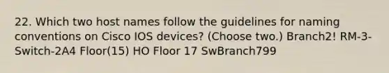 22. Which two host names follow the guidelines for naming conventions on Cisco IOS devices? (Choose two.) Branch2! RM-3-Switch-2A4 Floor(15) HO Floor 17 SwBranch799