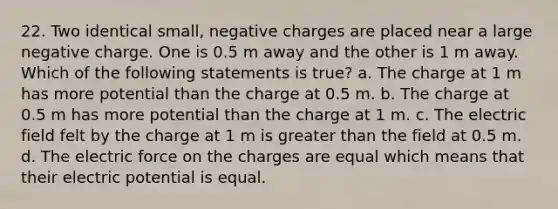 22. Two identical small, negative charges are placed near a large negative charge. One is 0.5 m away and the other is 1 m away. Which of the following statements is true? a. The charge at 1 m has more potential than the charge at 0.5 m. b. The charge at 0.5 m has more potential than the charge at 1 m. c. The electric field felt by the charge at 1 m is greater than the field at 0.5 m. d. The electric force on the charges are equal which means that their electric potential is equal.