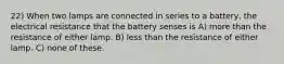 22) When two lamps are connected in series to a battery, the electrical resistance that the battery senses is A) more than the resistance of either lamp. B) less than the resistance of either lamp. C) none of these.