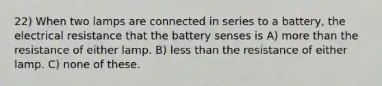 22) When two lamps are connected in series to a battery, the electrical resistance that the battery senses is A) more than the resistance of either lamp. B) less than the resistance of either lamp. C) none of these.