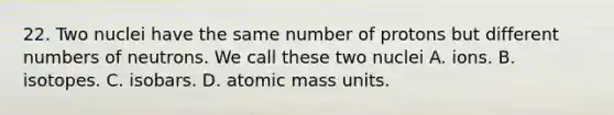 22. Two nuclei have the same number of protons but different numbers of neutrons. We call these two nuclei A. ions. B. isotopes. C. isobars. D. atomic mass units.