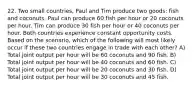 22. Two small countries, Paul and Tim produce two goods: fish and coconuts. Paul can produce 60 fish per hour or 20 coconuts per hour. Tim can produce 30 fish per hour or 40 coconuts per hour. Both countries experience constant opportunity costs. Based on the scenario, which of the following will most likely occur if these two countries engage in trade with each other? A) Total joint output per hour will be 60 coconuts and 90 fish. B) Total joint output per hour will be 40 coconuts and 60 fish. C) Total joint output per hour will be 20 coconuts and 30 fish. D) Total joint output per hour will be 30 coconuts and 45 fish.