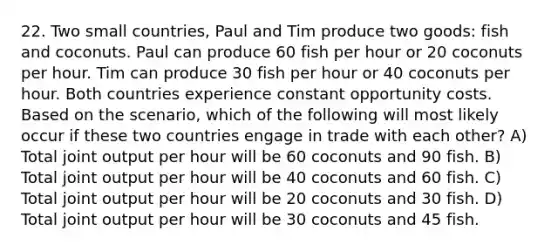 22. Two small countries, Paul and Tim produce two goods: fish and coconuts. Paul can produce 60 fish per hour or 20 coconuts per hour. Tim can produce 30 fish per hour or 40 coconuts per hour. Both countries experience constant opportunity costs. Based on the scenario, which of the following will most likely occur if these two countries engage in trade with each other? A) Total joint output per hour will be 60 coconuts and 90 fish. B) Total joint output per hour will be 40 coconuts and 60 fish. C) Total joint output per hour will be 20 coconuts and 30 fish. D) Total joint output per hour will be 30 coconuts and 45 fish.