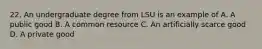 22. An undergraduate degree from LSU is an example of A. A public good B. A common resource C. An artificially scarce good D. A private good