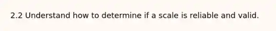 2.2 Understand how to determine if a scale is reliable and valid.