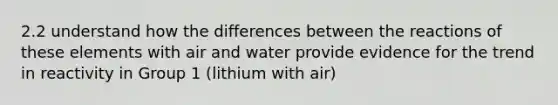 2.2 understand how the differences between the reactions of these elements with air and water provide evidence for the trend in reactivity in Group 1 (lithium with air)