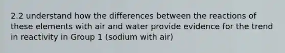 2.2 understand how the differences between the reactions of these elements with air and water provide evidence for the trend in reactivity in Group 1 (sodium with air)