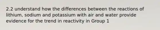 2.2 understand how the differences between the reactions of lithium, sodium and potassium with air and water provide evidence for the trend in reactivity in Group 1