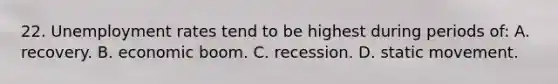 22. Unemployment rates tend to be highest during periods of: A. recovery. B. economic boom. C. recession. D. static movement.