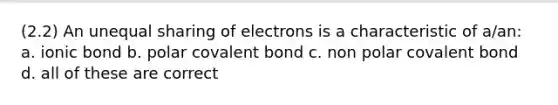 (2.2) An unequal sharing of electrons is a characteristic of a/an: a. ionic bond b. polar covalent bond c. non polar covalent bond d. all of these are correct