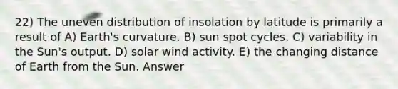 22) The uneven distribution of insolation by latitude is primarily a result of A) Earth's curvature. B) sun spot cycles. C) variability in the Sun's output. D) solar wind activity. E) the changing distance of Earth from the Sun. Answer