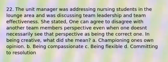 22. The unit manager was addressing nursing students in the lounge area and was discussing team leadership and team effectiveness. She stated, One can agree to disagree with another team members perspective even when one doesnt necessarily see that perspective as being the correct one. In being creative, what did she mean? a. Championing ones own opinion. b. Being compassionate c. Being flexible d. Committing to resolution