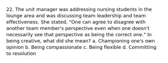 22. The unit manager was addressing nursing students in the lounge area and was discussing team leadership and team effectiveness. She stated, "One can agree to disagree with another team member's perspective even when one doesn't necessarily see that perspective as being the correct one." In being creative, what did she mean? a. Championing one's own opinion b. Being compassionate c. Being flexible d. Committing to resolution