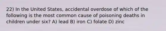 22) In the United States, accidental overdose of which of the following is the most common cause of poisoning deaths in children under six? A) lead B) iron C) folate D) zinc