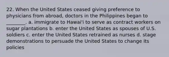 22. When the United States ceased giving preference to physicians from abroad, doctors in the Philippines began to ________. a. immigrate to Hawai'i to serve as contract workers on sugar plantations b. enter the United States as spouses of U.S. soldiers c. enter the United States retrained as nurses d. stage demonstrations to persuade the United States to change its policies