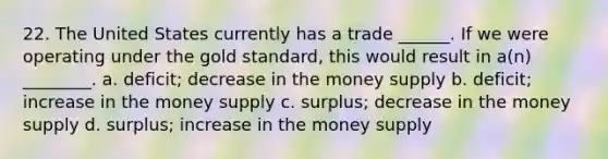 22. The United States currently has a trade ______. If we were operating under the gold standard, this would result in a(n) ________. a. deficit; decrease in the money supply b. deficit; increase in the money supply c. surplus; decrease in the money supply d. surplus; increase in the money supply