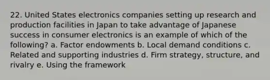 22. United States electronics companies setting up research and production facilities in Japan to take advantage of Japanese success in consumer electronics is an example of which of the following? a. Factor endowments b. Local demand conditions c. Related and supporting industries d. Firm strategy, structure, and rivalry e. Using the framework