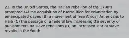 22. In the United States, the Haitian rebellion of the 1790's prompted (A) the acquisition of Puerto Rico for colonization by emancipated slaves (B) a movement of free African Americans to Haiti (C) the passage of a federal law increasing the severity of punishments for slave rebellions (D) an increased fear of slave revolts in the South