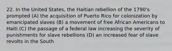 22. In the United States, the Haitian rebellion of the 1790's prompted (A) the acquisition of Puerto Rico for colonization by emancipated slaves (B) a movement of free African Americans to Haiti (C) the passage of a federal law increasing the severity of punishments for slave rebellions (D) an increased fear of slave revolts in the South