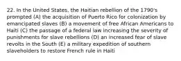 22. In the United States, the Haitian rebellion of the 1790's prompted (A) the acquisition of Puerto Rico for colonization by emancipated slaves (B) a movement of free African Americans to Haiti (C) the passage of a federal law increasing the severity of punishments for slave rebellions (D) an increased fear of slave revolts in the South (E) a military expedition of southern slaveholders to restore French rule in Haiti