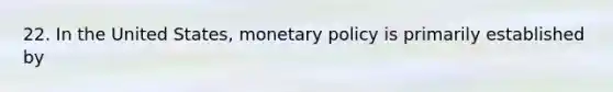 22. In the United States, monetary policy is primarily established by