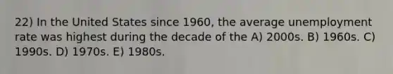 22) In the United States since 1960, the average <a href='https://www.questionai.com/knowledge/kh7PJ5HsOk-unemployment-rate' class='anchor-knowledge'>unemployment rate</a> was highest during the decade of the A) 2000s. B) 1960s. C) 1990s. D) 1970s. E) 1980s.