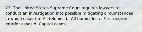 22. The United States Supreme Court requires lawyers to conduct an investigation into possible mitigating circumstances in which cases? a. All felonies b. All homicides c. First degree murder cases d. Capital cases