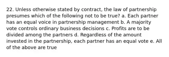 22. Unless otherwise stated by contract, the law of partnership presumes which of the following not to be true? a. Each partner has an equal voice in partnership management b. A majority vote controls ordinary business decisions c. Profits are to be divided among the partners d. Regardless of the amount invested in the partnership, each partner has an equal vote e. All of the above are true