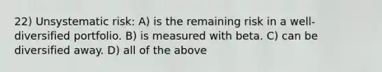 22) Unsystematic risk: A) is the remaining risk in a well-diversified portfolio. B) is measured with beta. C) can be diversified away. D) all of the above