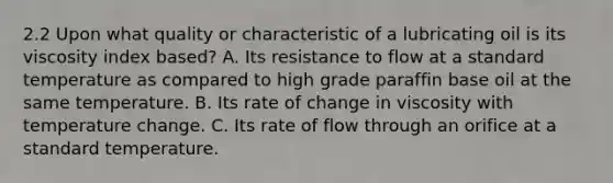 2.2 Upon what quality or characteristic of a lubricating oil is its viscosity index based? A. Its resistance to flow at a standard temperature as compared to high grade paraffin base oil at the same temperature. B. Its rate of change in viscosity with temperature change. C. Its rate of flow through an orifice at a standard temperature.