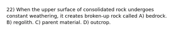 22) When the upper surface of consolidated rock undergoes constant weathering, it creates broken-up rock called A) bedrock. B) regolith. C) parent material. D) outcrop.