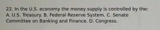 22. In the U.S. economy the money supply is controlled by the: A. U.S. Treasury. B. Federal Reserve System. C. Senate Committee on Banking and Finance. D. Congress.