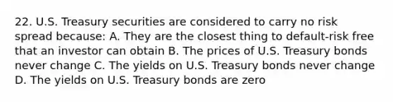 22. U.S. Treasury securities are considered to carry no risk spread because: A. They are the closest thing to default-risk free that an investor can obtain B. The prices of U.S. Treasury bonds never change C. The yields on U.S. Treasury bonds never change D. The yields on U.S. Treasury bonds are zero