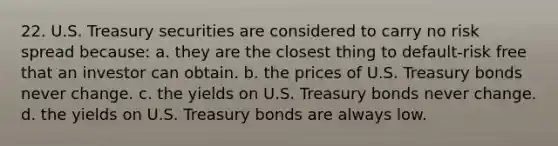 22. U.S. Treasury securities are considered to carry no risk spread because: a. they are the closest thing to default-risk free that an investor can obtain. b. the prices of U.S. Treasury bonds never change. c. the yields on U.S. Treasury bonds never change. d. the yields on U.S. Treasury bonds are always low.