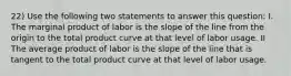 22) Use the following two statements to answer this question: I. The marginal product of labor is the slope of the line from the origin to the total product curve at that level of labor usage. II The average product of labor is the slope of the line that is tangent to the total product curve at that level of labor usage.