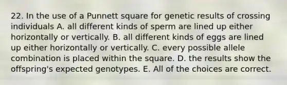 22. In the use of a Punnett square for genetic results of crossing individuals A. all different kinds of sperm are lined up either horizontally or vertically. B. all different kinds of eggs are lined up either horizontally or vertically. C. every possible allele combination is placed within the square. D. the results show the offspring's expected genotypes. E. All of the choices are correct.