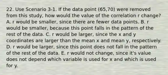 22. Use Scenario 3-1. If the data point (65,70) were removed from this study, how would the value of the correlation r change? A. r would be smaller, since there are fewer data points. B. r would be smaller, because this point falls in the pattern of the rest of the data. C. r would be larger, since the x and y coordinates are larger than the mean x and mean y, respectively. D. r would be larger, since this point does not fall in the pattern of the rest of the data. E. r would not change, since it's value does not depend which variable is used for x and which is used for y.