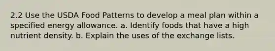 2.2 Use the USDA Food Patterns to develop a meal plan within a specified energy allowance. a. Identify foods that have a high nutrient density. b. Explain the uses of the exchange lists.