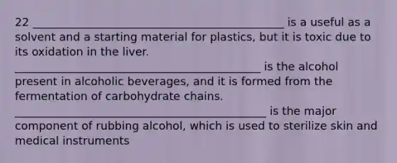 22 _____________________________________________ is a useful as a solvent and a starting material for plastics, but it is toxic due to its oxidation in the liver. ____________________________________________ is the alcohol present in alcoholic beverages, and it is formed from the fermentation of carbohydrate chains. _____________________________________________ is the major component of rubbing alcohol, which is used to sterilize skin and medical instruments